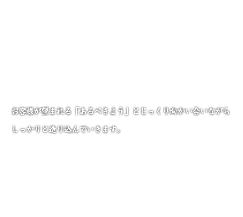 お客様が望まれる「あるべきよう」とじっくり向かい合いながら しっかりと造り込んでいきます。 