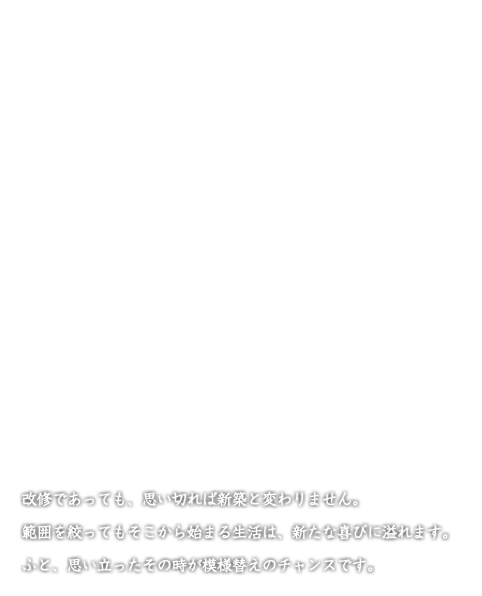 改修であっても、思い切れば新築と変わりません。 範囲を絞ってもそこから始まる生活は、新たな喜びに溢れます。 ふと、思い立ったその時が模様替えのチャンスです。