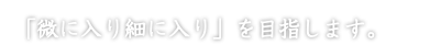 「微に入り細に入り」を目指します。